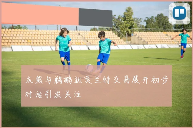 灰熊与鹈鹕就莫兰特交易展开初步对话引发关注