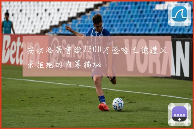 安切洛蒂曾欲2500万签哈兰德遭父亲拒绝的内幕揭秘