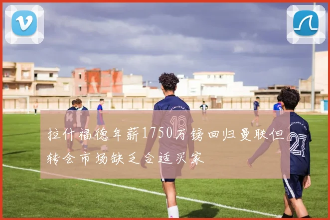 拉什福德年薪1750万镑回归曼联但转会市场缺乏合适买家
