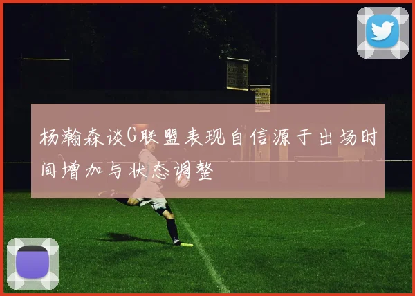 杨瀚森谈G联盟表现自信源于出场时间增加与状态调整