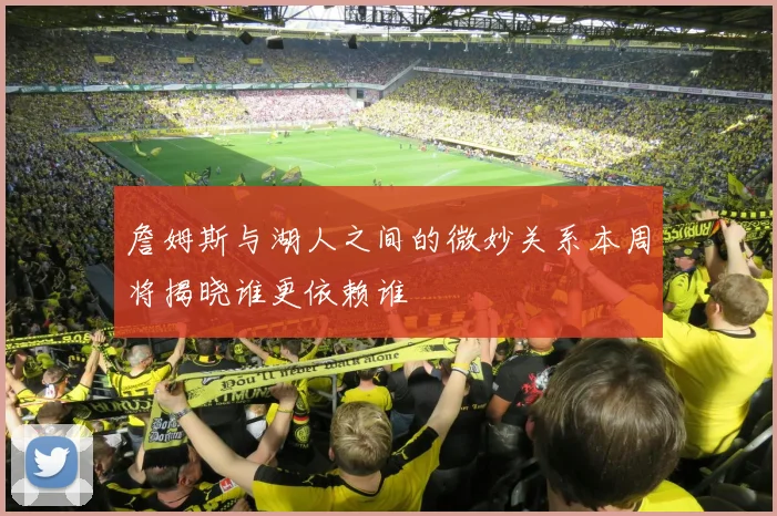 詹姆斯与湖人之间的微妙关系本周将揭晓谁更依赖谁