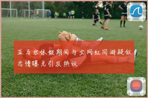 亚马尔休假期间与女网红同游疑似恋情曝光引发热议