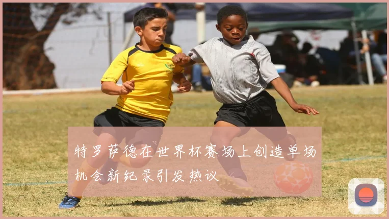 特罗萨德在世界杯赛场上创造单场机会新纪录引发热议