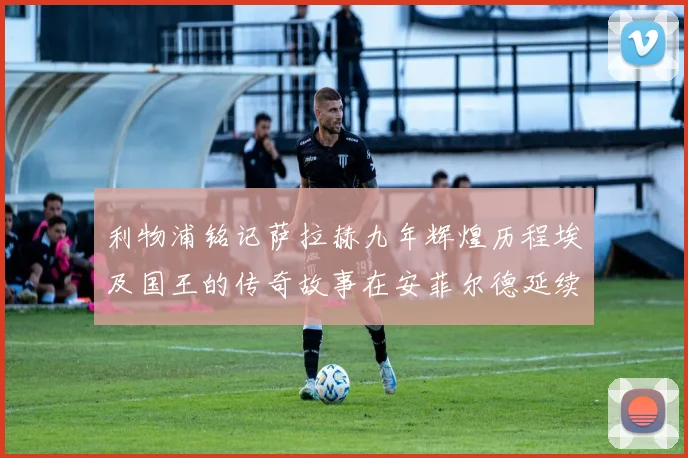 利物浦铭记萨拉赫九年辉煌历程埃及国王的传奇故事在安菲尔德延续