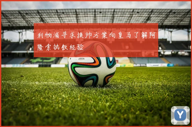 利物浦寻求换帅方案向皇马了解阿隆索执教经验