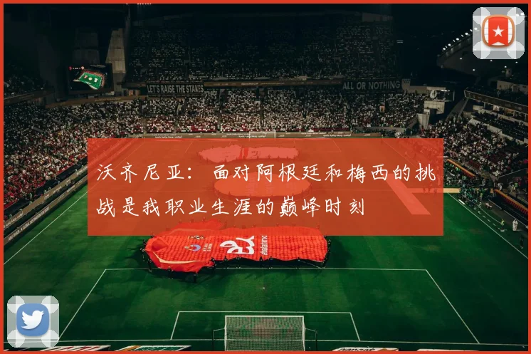 沃齐尼亚：面对阿根廷和梅西的挑战是我职业生涯的巅峰时刻