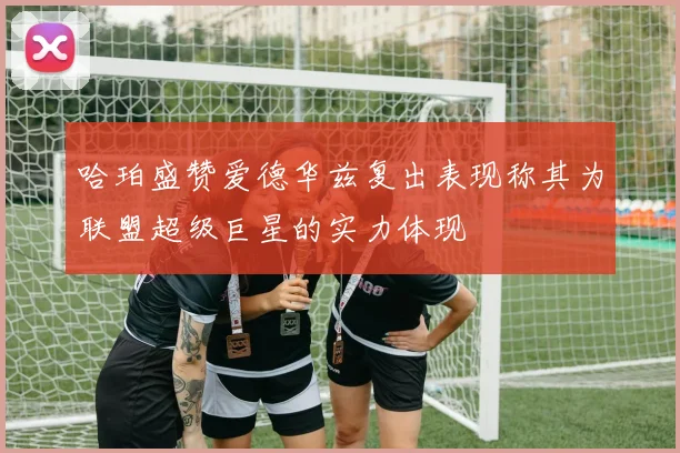 哈珀盛赞爱德华兹复出表现称其为联盟超级巨星的实力体现