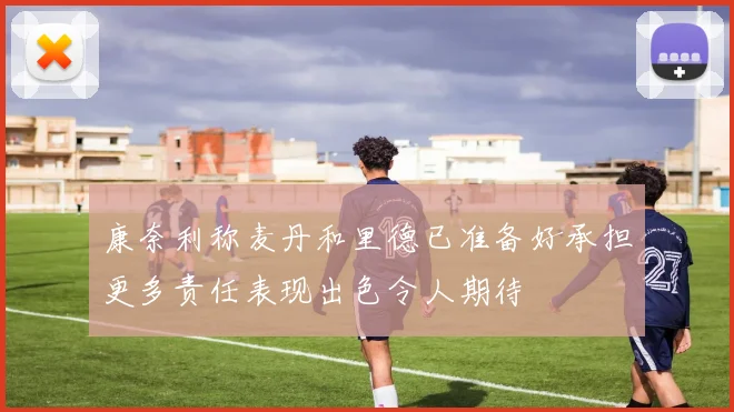 康奈利称麦丹和里德已准备好承担更多责任表现出色令人期待