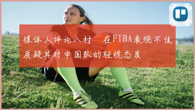 媒体人评论八村塁在FIBA表现不佳质疑其对中国队的轻视态度