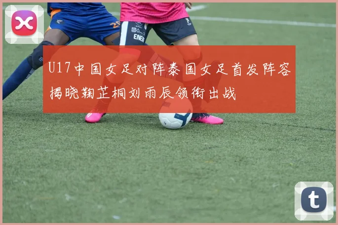 U17中国女足对阵泰国女足首发阵容揭晓鞠芷桐刘雨辰领衔出战