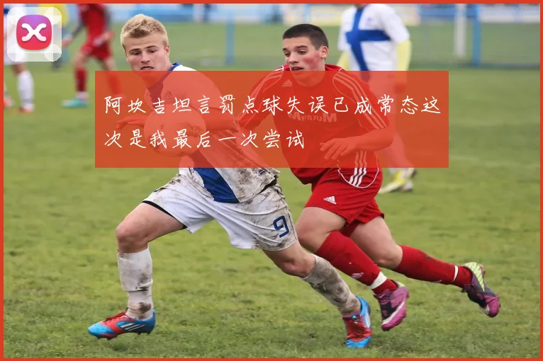 阿坎吉坦言罚点球失误已成常态这次是我最后一次尝试
