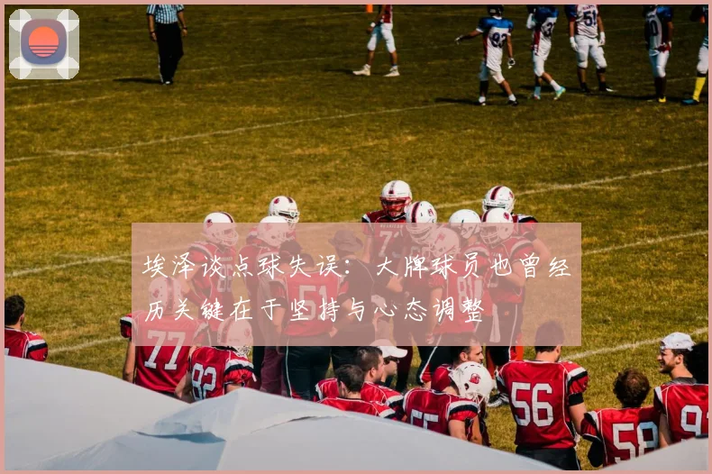 埃泽谈点球失误：大牌球员也曾经历关键在于坚持与心态调整