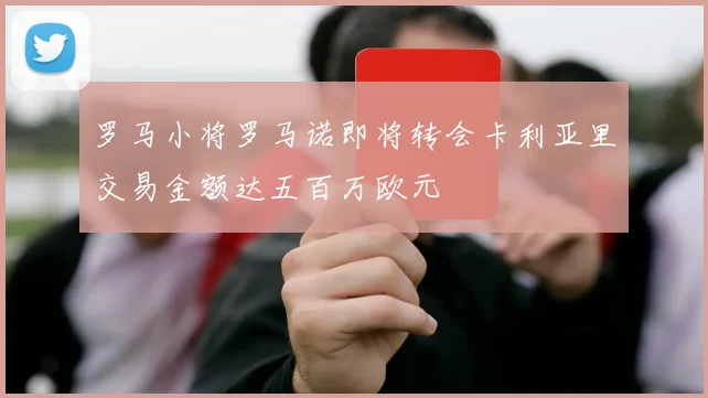 罗马小将罗马诺即将转会卡利亚里交易金额达五百万欧元