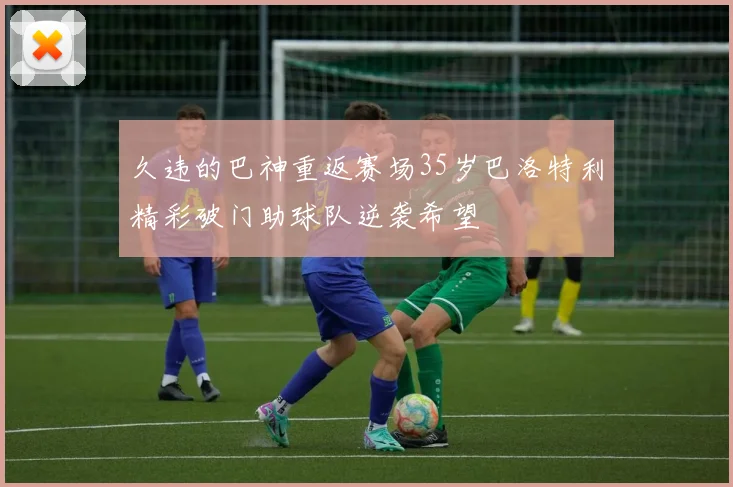 久违的巴神重返赛场35岁巴洛特利精彩破门助球队逆袭希望