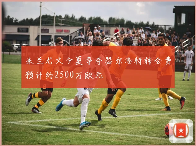 米兰尤文今夏争夺瑟尔洛特转会费预计约2500万欧元
