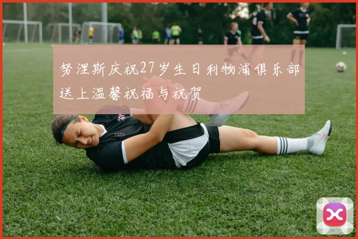 努涅斯庆祝27岁生日利物浦俱乐部送上温馨祝福与祝贺