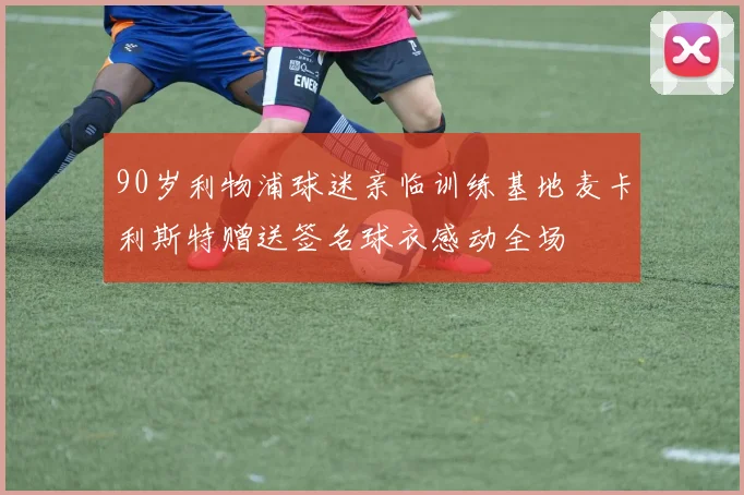 90岁利物浦球迷亲临训练基地麦卡利斯特赠送签名球衣感动全场