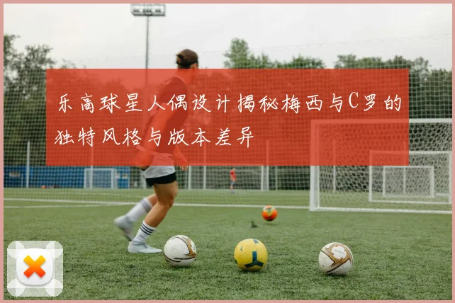 乐高球星人偶设计揭秘梅西与C罗的独特风格与版本差异