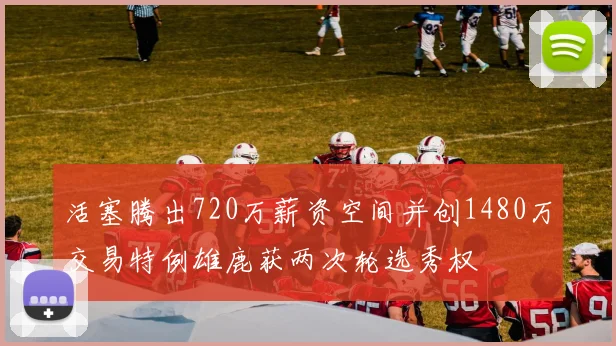 活塞腾出720万薪资空间并创1480万交易特例雄鹿获两次轮选秀权